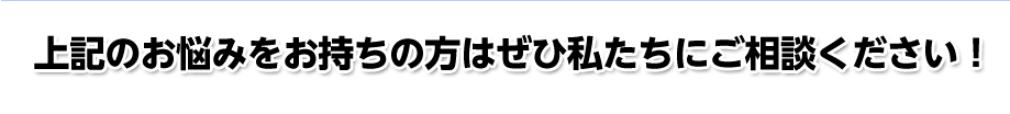 上記のお悩みをお持ちの方はぜひ私たちにご相談ください！