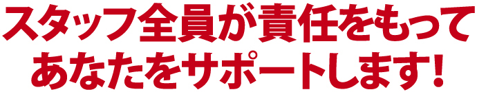 スタッフ全員が責任をもってあなたをサポートします！