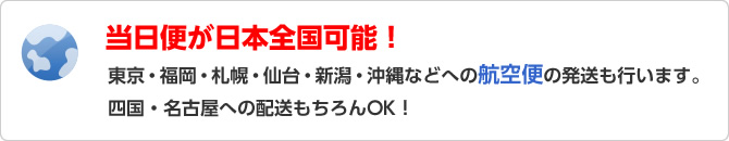 当日便が日本全国可能！東京・福岡・札幌・仙台・新潟・沖縄などへの航空便の発送も行います。四国・名古屋への配送もちろんOK！