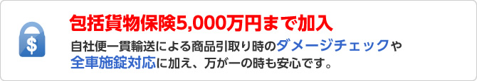 包括貨物保険5,000万円まで加入！自社便一貫輸送による商品引取り時のダメージチェックや全車施錠対応に加え、万が一の時も安心です。