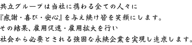 共立グループは当社に携わる全ての人々に『感謝・喜び・安心』を与え続け皆を笑顔にします。その結果、雇用促進・雇用拡大を行い社会から必要とされる強固な永続企業を実現し追求します。