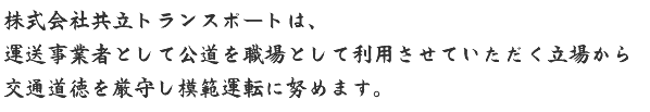 株式会社共立トランスポートは、運送事業者として公道を職場として利用させていただく立場から交通道徳を厳守し模範運転に努めます。