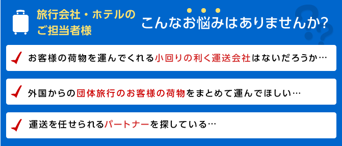 旅行会社・ホテルのご担当者様　こんなお悩みはありませんか？　お客様の荷物を運んでくれる小回りの利く運送会社はないだろうか…　外国からの団体旅行のお客様の荷物をまとめて運んでほしい…　運送を任せられるパートナーを探している…