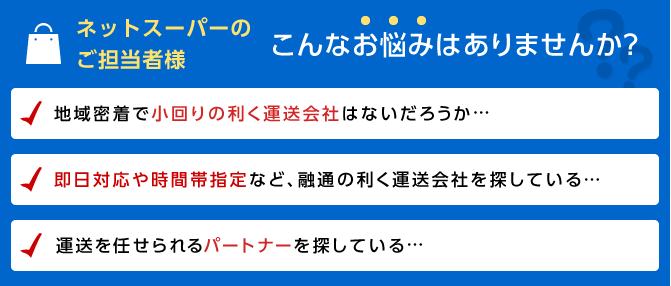 ネットスーパーのご担当者様　こんなお悩みはありませんか？　地域密着で小回りの利く運送会社はないだろうか…　即日対応や時間帯指定など、融通の利く運送会社を探している…　運送を任せられるパートナーを探している…