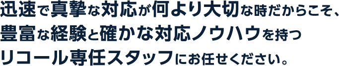 迅速で真摯な対応が何より大切な時だからこそ、豊富な経験と確かな対応ノウハウを持つリコール専任スタッフにお任せください。