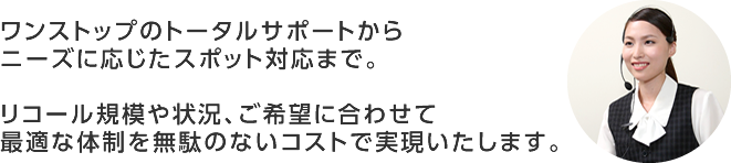 ワンストップのトータルサポートからニーズに応じたスポット対応まで。リコール規模や状況、ご希望に合わせて最適な体制を無駄のないコストで実現いたします。