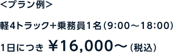 ＜プラン例＞軽4トラック＋乗務員1名（9：00〜18：00）1日につき ￥16,000～（税込）