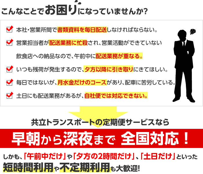 こんなことでお困りになっていませんか？本社・営業所間で書類資料を毎日配送しなければならない。営業担当者が配送業務に忙殺され、営業活動ができていない。飲食店への納品なので、午前中に配送業務が重なる。いつも残荷が発生するので、夕方以降に引き取りにきてほしい。毎日ではないが、月水金だけのコースがあり、配車に苦労している。土日にも配送業務があるが、自社便では対応できない。共立トランスポートの定期便サービスなら24時間365日対応！しかも、「午前中だけ」や「夕方の２時間だけ」、「土日だけ」といった短時間利用や不定期利用も大歓迎！