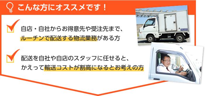 こんな方にオススメです！自店・自社からお得意先や受注先まで、ルーチンで配送する物流業務がある方。配送を自社や自店のスタッフに任せると、かえって輸送コストが割高になるとお考えの方