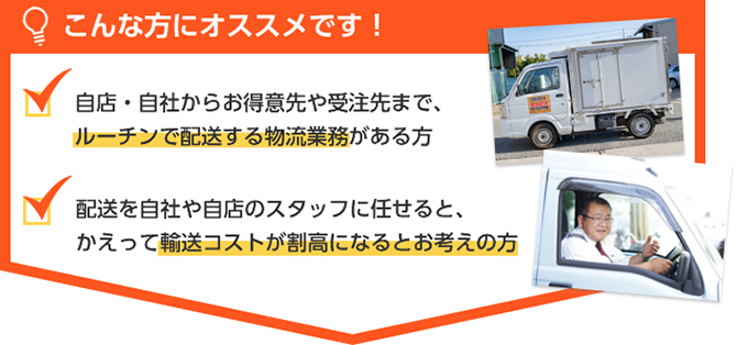 こんな方にオススメです!自店・自社からお得意先や受注先まで、ルーチンで配送する物流業務がある方。配送を自社や自店のスタッフに任せると、かえって輸送コストが割高になるとお考えの方