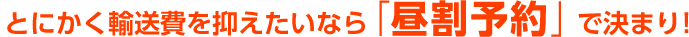 とにかく輸送費を抑えたいなら「昼割予約」で決まり!