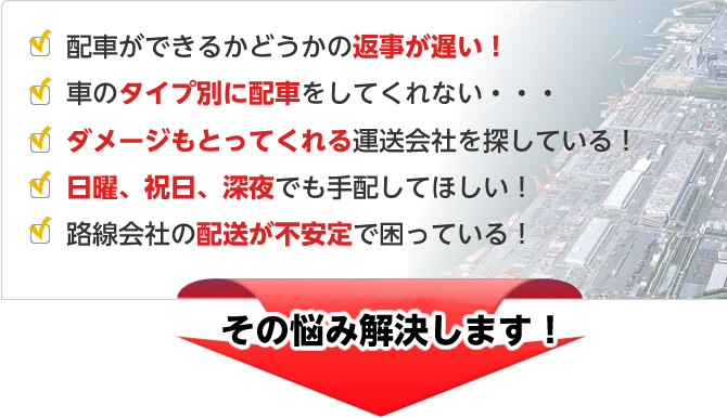 配車ができるかどうかの返事が遅い！車のタイプ別に配車をしてくれない・・・ダメージもとってくれる運送会社を探している！日曜、祝日、深夜でも手配してほしい！路線会社の配送が不安定で困っている！→その悩み解決します！