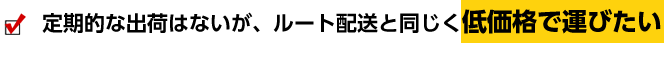 定期的な出荷はないが、ルート配送と同じく低価格で運びたい
