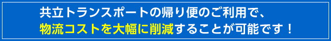 共立トランスポートの帰り便のご利用で、物流コストを大幅に削減することが可能です！