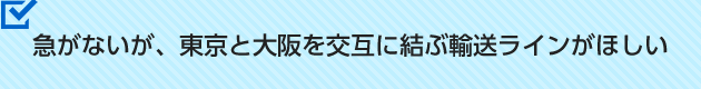 急がないが、東京と大阪を交互に結ぶ輸送ラインがほしい