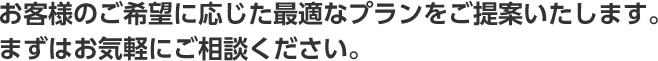 お客様のご希望に応じた最適なプランをご提案いたします。まずはお気軽にご相談ください。